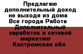 Предлагаю дополнительный доход не выходя из дома - Все города Работа » Дополнительный заработок и сетевой маркетинг   . Костромская обл.